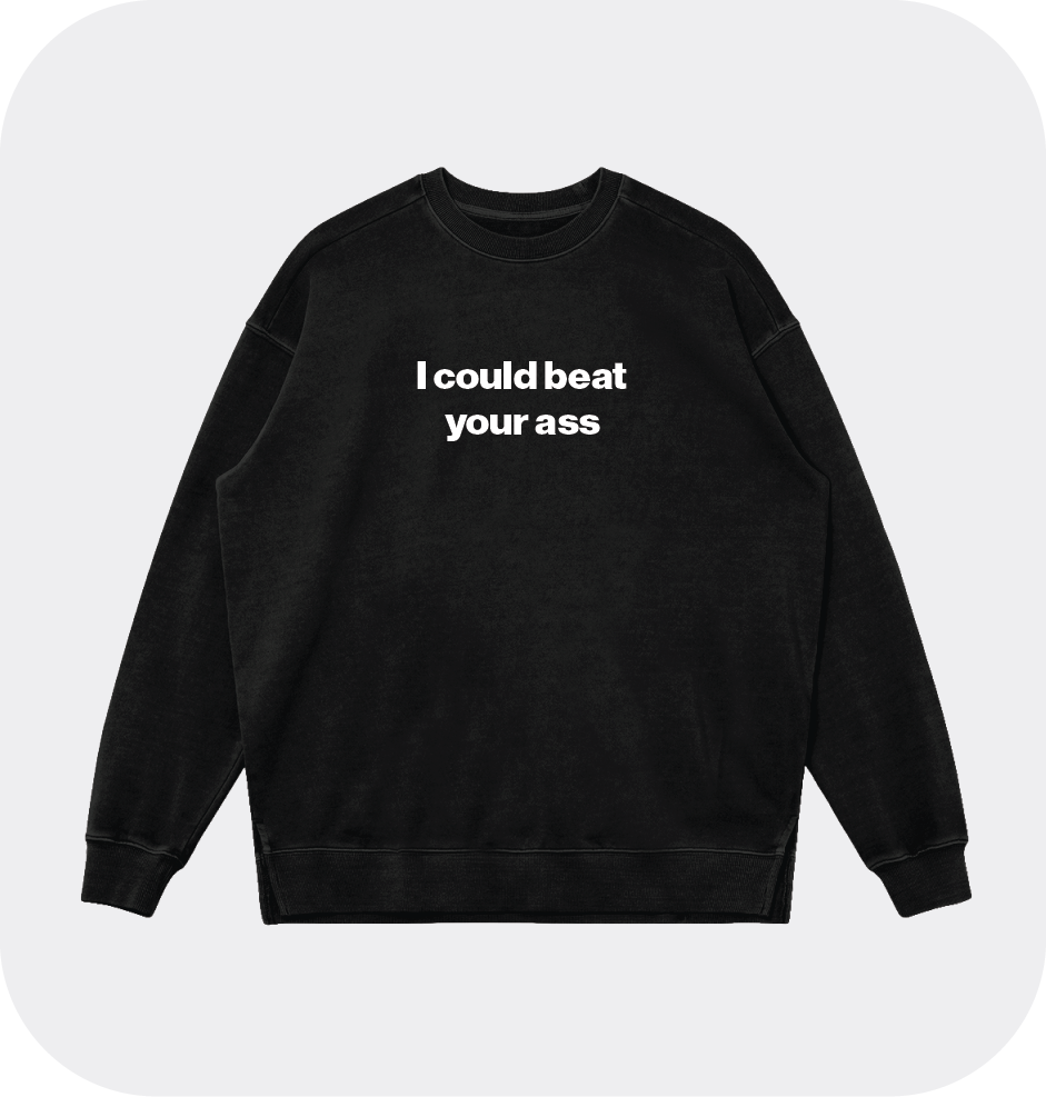 I could beat your ass sweatshirt